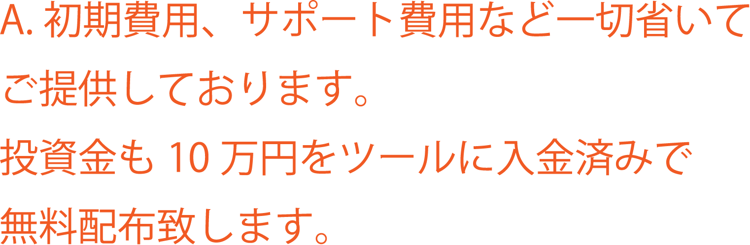 A. 初期費用、サポート費用など一切省いてご提供しております。投資金も10万円をツールに入金済みで無料配布致します。