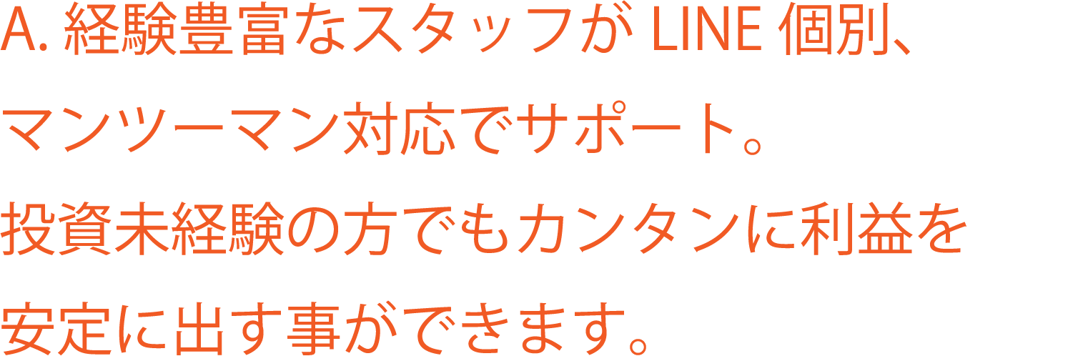 A. 経験豊富なスタッフがLINE 個別、 マンツーマン対応でサポート。投資未経験の方でもカンタンに利益を安定に出す事ができます。