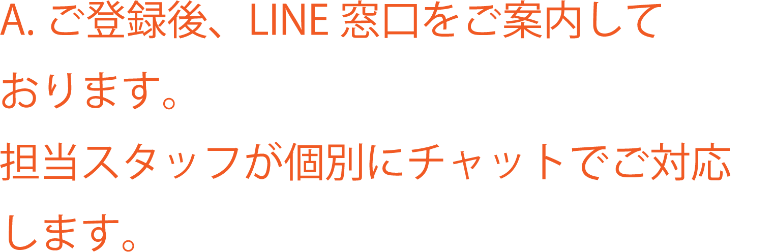 A. ご登録後、LINE 窓口をご案内しております。担当スタッフが個別にチャットでご対応します。
