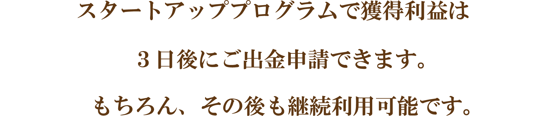 スタートアッププログラムで獲得利益は3日後にご出金申請できます。もちろん、その後も継続利用可能です。